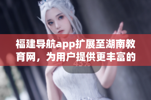 福建導航app擴展至湖南教育網(wǎng)，為用戶提供更豐富的教育資源