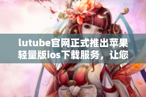 lutube官網(wǎng)正式推出蘋果輕量版ios下載服務(wù)，讓您暢享視頻樂趣