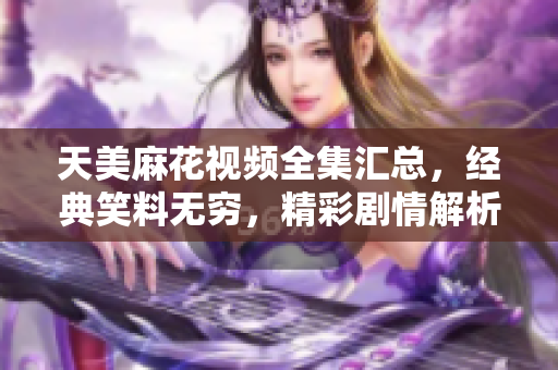 天美麻花視頻全集匯總，經(jīng)典笑料無窮，精彩劇情解析
