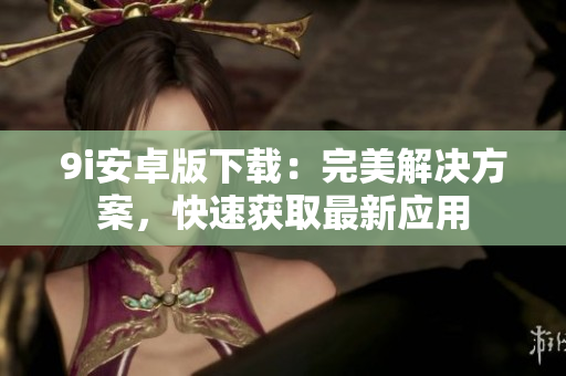 9i安卓版下載：完美解決方案，快速獲取最新應(yīng)用