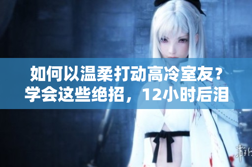 如何以溫柔打動(dòng)高冷室友？學(xué)會(huì)這些絕招，12小時(shí)后淚流滿面