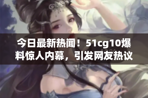 今日最新熱聞！51cg10爆料驚人內幕，引發(fā)網友熱議