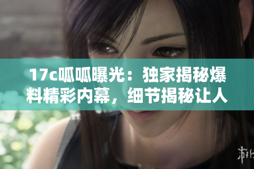 17c呱呱曝光：獨(dú)家揭秘爆料精彩內(nèi)幕，細(xì)節(jié)揭秘讓人大開(kāi)眼界