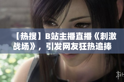 【熱搜】B站主播直播《刺激戰(zhàn)場(chǎng)》，引發(fā)網(wǎng)友狂熱追捧