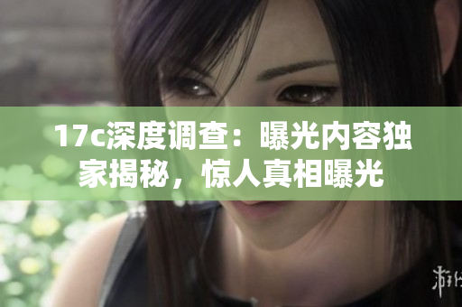 17c深度調(diào)查：曝光內(nèi)容獨家揭秘，驚人真相曝光