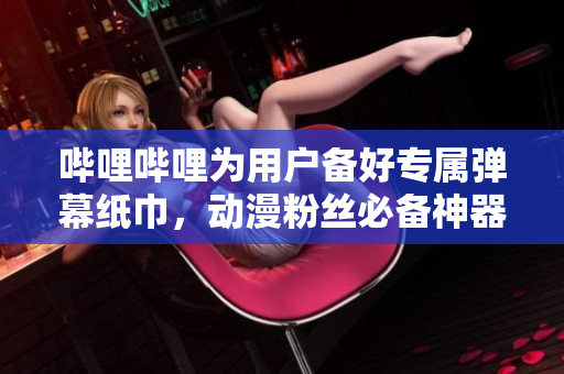 嗶哩嗶哩為用戶備好專屬彈幕紙巾，動(dòng)漫粉絲必備神器