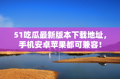 51吃瓜最新版本下載地址，手機安卓蘋果都可兼容！