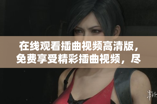 在線觀看插曲視頻高清版，免費(fèi)享受精彩插曲視頻，盡情欣賞喜愛的視頻插曲，海量視頻資源免費(fèi)觀看