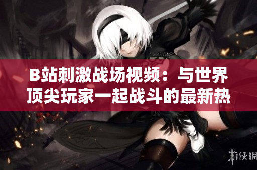 B站刺激戰(zhàn)場(chǎng)視頻：與世界頂尖玩家一起戰(zhàn)斗的最新熱門內(nèi)容