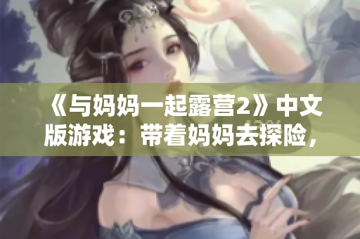 《與媽媽一起露營(yíng)2》中文版游戲：帶著媽媽去探險(xiǎn)，體驗(yàn)獨(dú)特的母子互動(dòng)冒險(xiǎn)之旅