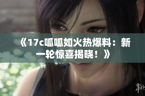 《17c呱呱如火熱爆料：新一輪驚喜揭曉！》