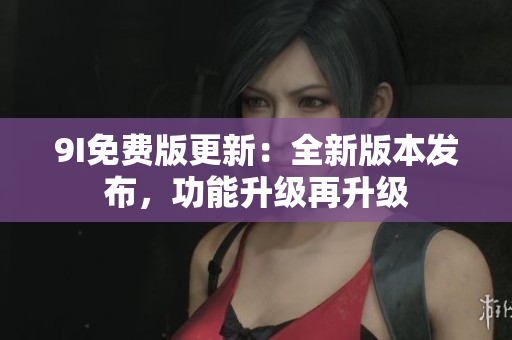 9I免費(fèi)版更新：全新版本發(fā)布，功能升級(jí)再升級(jí)