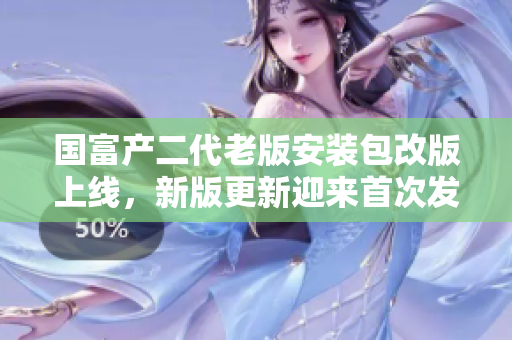 國(guó)富產(chǎn)二代老版安裝包改版上線，新版更新迎來(lái)首次發(fā)布，詳細(xì)介紹與使用攻略全面解析