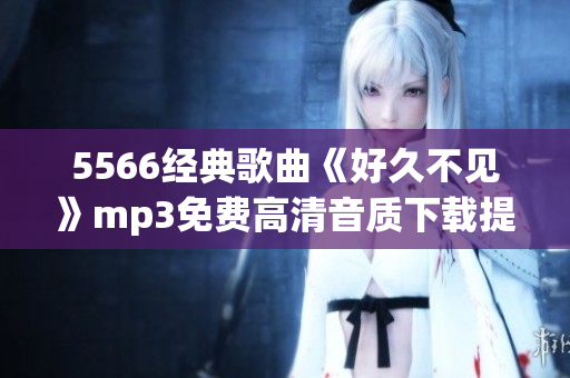 5566經(jīng)典歌曲《好久不見》mp3免費(fèi)高清音質(zhì)下載提供，一鍵暢享回憶之作