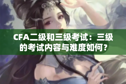 CFA二級和三級考試：三級的考試內(nèi)容與難度如何？