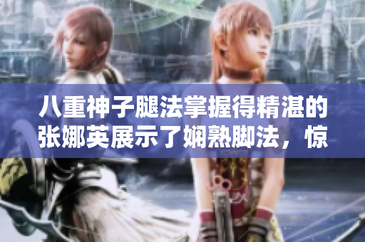 八重神子腿法掌握得精湛的張娜英展示了嫻熟腳法，驚艷全場