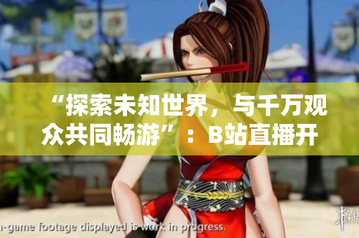 “探索未知世界，與千萬觀眾共同暢游”：B站直播開啟全新篇章