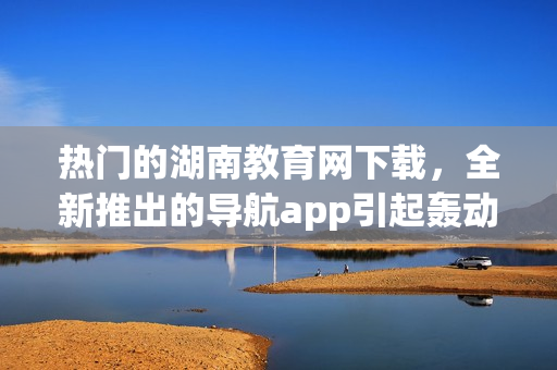 熱門的湖南教育網(wǎng)下載，全新推出的導(dǎo)航app引起轟動