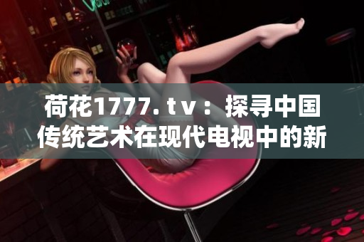 荷花1777. tⅴ：探尋中國(guó)傳統(tǒng)藝術(shù)在現(xiàn)代電視中的新表達(dá)