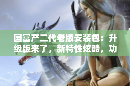 國富產(chǎn)二代老版安裝包：升級版來了，新特性炫酷，功能更多