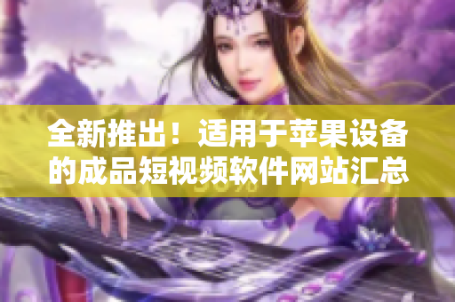 全新推出！適用于蘋(píng)果設(shè)備的成品短視頻軟件網(wǎng)站匯總，一網(wǎng)打盡，快速找到你所需的應(yīng)用！