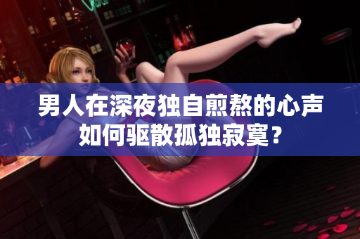 男人在深夜獨自煎熬的心聲如何驅(qū)散孤獨寂寞？