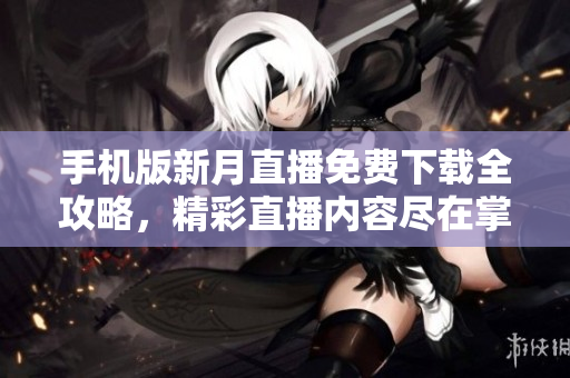 手機版新月直播免費下載全攻略，精彩直播內(nèi)容盡在掌握，輕松開啟觀看新體驗