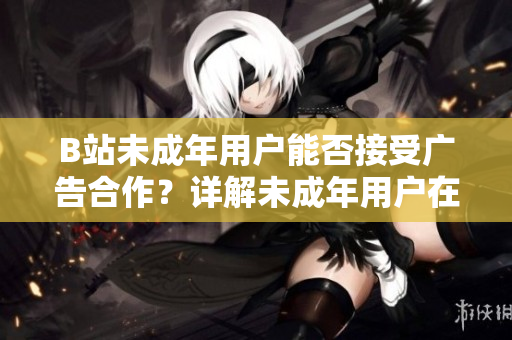 B站未成年用戶能否接受廣告合作？詳解未成年用戶在B站上的廣告合作政策