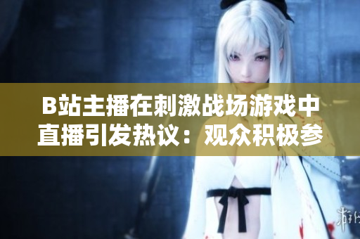 B站主播在刺激戰(zhàn)場游戲中直播引發(fā)熱議：觀眾積極參與或者道德爭議？