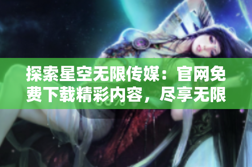 探索星空無(wú)限傳媒：官網(wǎng)免費(fèi)下載精彩內(nèi)容，盡享無(wú)限樂趣
