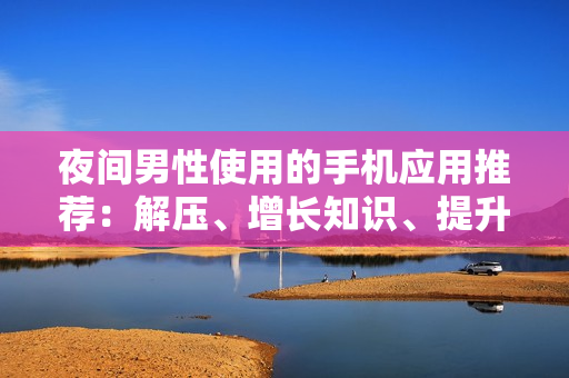 夜間男性使用的手機(jī)應(yīng)用推薦：解壓、增長(zhǎng)知識(shí)、提升生活品質(zhì)