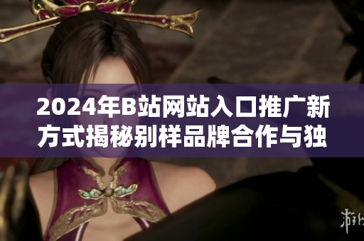 2024年B站網(wǎng)站入口推廣新方式揭秘別樣品牌合作與獨(dú)家活動(dòng)相結(jié)合,探秘用戶留存新路徑