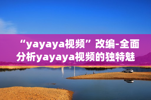 “yayaya視頻”改編-全面分析yayaya視頻的獨(dú)特魅力以及它對(duì)用戶的廣泛影響