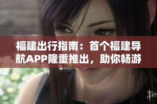 福建出行指南：首個(gè)福建導(dǎo)航APP隆重推出，助你暢游魅力福建
