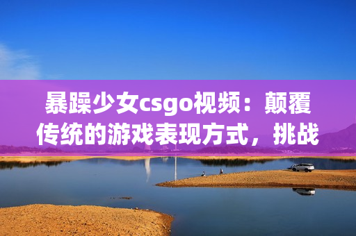 暴躁少女csgo視頻：顛覆傳統(tǒng)的游戲表現(xiàn)方式，挑戰(zhàn)極限的實(shí)力與耐心!