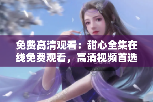 免費高清觀看：甜心全集在線免費觀看，高清視頻首選，立即觀看享受視覺盛宴