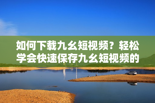 如何下載九幺短視頻？輕松學(xué)會快速保存九幺短視頻的方法