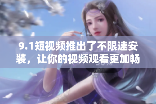 9.1短視頻推出了不限速安裝，讓你的視頻觀看更加暢快
