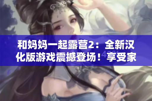 和媽媽一起露營(yíng)2：全新漢化版游戲震撼登場(chǎng)！享受家人親情時(shí)光，探索大自然樂趣，開啟全新冒險(xiǎn)之旅！