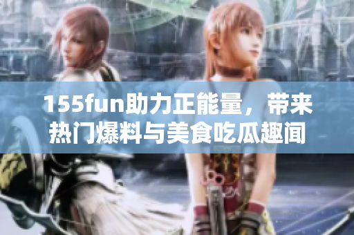 155fun助力正能量，帶來熱門爆料與美食吃瓜趣聞