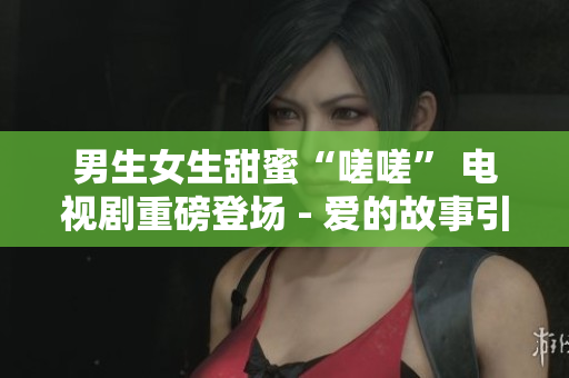 男生女生甜蜜“嗟嗟” 電視劇重磅登場(chǎng) - 愛的故事引人入勝
