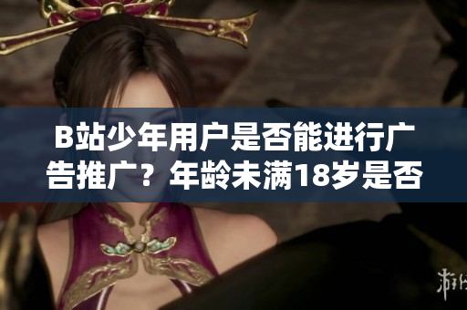 B站少年用戶是否能進行廣告推廣？年齡未滿18歲是否合法？
