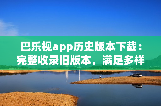 巴樂視app歷史版本下載：完整收錄舊版本，滿足多樣需求