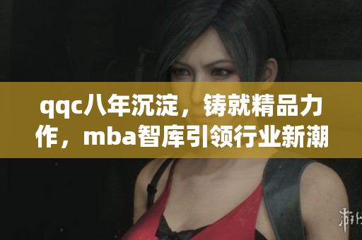 qqc八年沉淀，鑄就精品力作，mba智庫引領行業(yè)新潮，匯聚頂尖智慧