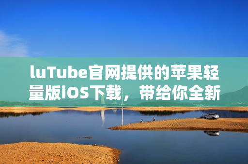 luTube官網(wǎng)提供的蘋果輕量版iOS下載，帶給你全新使用體驗(yàn)