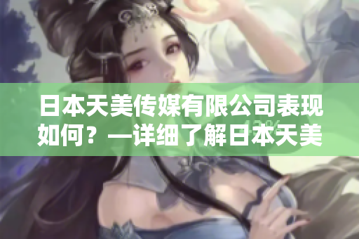 日本天美傳媒有限公司表現(xiàn)如何？—詳細(xì)了解日本天美傳媒有限公司的業(yè)務(wù)、產(chǎn)品和表現(xiàn)