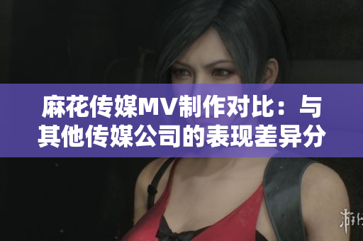 麻花傳媒MV制作對比：與其他傳媒公司的表現差異分析