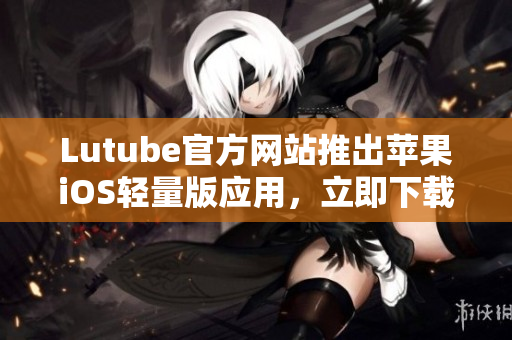 Lutube官方網(wǎng)站推出蘋果iOS輕量版應(yīng)用，立即下載體驗！