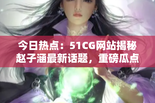 今日熱點：51CG網站揭秘趙子涵最新話題，重磅瓜點怎么吃？