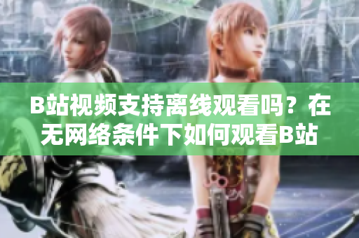 B站視頻支持離線觀看嗎？在無網絡條件下如何觀看B站視頻？
